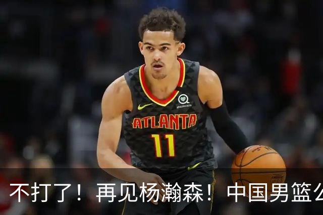 不打了！再见杨瀚森！中国男篮公布十二人名单